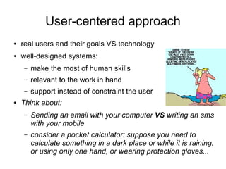 User-centered approach
●   real users and their goals VS technology
●   well-designed systems:
    –   make the most of human skills
    –   relevant to the work in hand
    –   support instead of constraint the user
●   Think about:
    –   Sending an email with your computer VS writing an sms
        with your mobile
    –   consider a pocket calculator: suppose you need to
        calculate something in a dark place or while it is raining,
        or using only one hand, or wearing protection gloves...
 