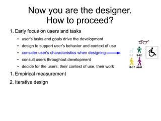 Now you are the designer.
             How to proceed?
1. Early focus on users and tasks
   ●   user's tasks and goals drive the development
   ●   design to support user's behavior and context of use
   ●   consider user's characteristics when designing
   ●   consult users throughout development
   ●   decide for the users, their context of use, their work
1. Empirical measurement
2. Iterative design
 