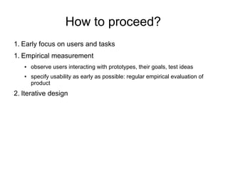 How to proceed?
1. Early focus on users and tasks
1. Empirical measurement
   ●   observe users interacting with prototypes, their goals, test ideas
   ●   specify usability as early as possible: regular empirical evaluation of
       product
2. Iterative design
 