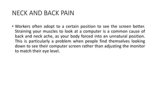 NECK AND BACK PAIN
• Workers often adopt to a certain position to see the screen better.
Straining your muscles to look at a computer is a common cause of
back and neck ache, as your body forced into an unnatural position.
This is particularly a problem when people find themselves looking
down to see their computer screen rather than adjusting the monitor
to match their eye level.
 