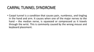 CARPAL TUNNEL SYNDROME
• Carpal tunnel is a condition that causes pain, numbness, and tingling
in the hand and arm. It causes when one of the major nerves to the
hand – the median nerve, is squeezed or compressed as it travels
through the wrist. This is commonly caused by the wrong mouse and
keyboard placement.
 
