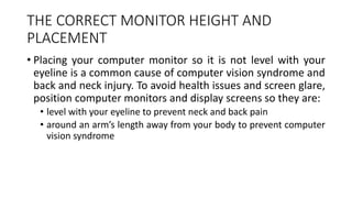 THE CORRECT MONITOR HEIGHT AND
PLACEMENT
• Placing your computer monitor so it is not level with your
eyeline is a common cause of computer vision syndrome and
back and neck injury. To avoid health issues and screen glare,
position computer monitors and display screens so they are:
• level with your eyeline to prevent neck and back pain
• around an arm’s length away from your body to prevent computer
vision syndrome
 