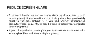 REDUCE SCREEN GLARE
• To prevent headaches and computer vision syndrome, you should
ensure you adjust your monitor so that its brightness is approximately
equal to the area behind it. If you find yourself experiencing
computer vision frequently, it may be time to adjust your computer
screen brightness.
• If you still experience screen glare, you can cover your computer with
an anti-glare filter and wear anti-glare glasses.
 