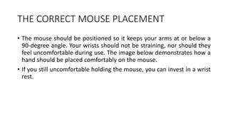 THE CORRECT MOUSE PLACEMENT
• The mouse should be positioned so it keeps your arms at or below a
90-degree angle. Your wrists should not be straining, nor should they
feel uncomfortable during use. The image below demonstrates how a
hand should be placed comfortably on the mouse.
• If you still uncomfortable holding the mouse, you can invest in a wrist
rest.
 