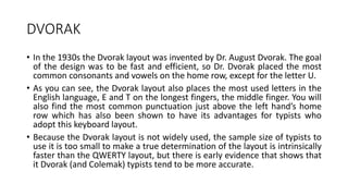 DVORAK
• In the 1930s the Dvorak layout was invented by Dr. August Dvorak. The goal
of the design was to be fast and efficient, so Dr. Dvorak placed the most
common consonants and vowels on the home row, except for the letter U.
• As you can see, the Dvorak layout also places the most used letters in the
English language, E and T on the longest fingers, the middle finger. You will
also find the most common punctuation just above the left hand’s home
row which has also been shown to have its advantages for typists who
adopt this keyboard layout.
• Because the Dvorak layout is not widely used, the sample size of typists to
use it is too small to make a true determination of the layout is intrinsically
faster than the QWERTY layout, but there is early evidence that shows that
it Dvorak (and Colemak) typists tend to be more accurate.
 