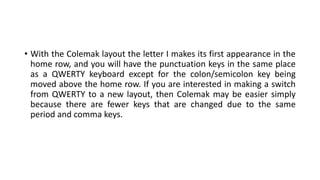 • With the Colemak layout the letter I makes its first appearance in the
home row, and you will have the punctuation keys in the same place
as a QWERTY keyboard except for the colon/semicolon key being
moved above the home row. If you are interested in making a switch
from QWERTY to a new layout, then Colemak may be easier simply
because there are fewer keys that are changed due to the same
period and comma keys.
 