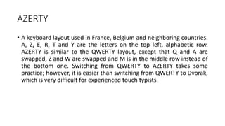 AZERTY
• A keyboard layout used in France, Belgium and neighboring countries.
A, Z, E, R, T and Y are the letters on the top left, alphabetic row.
AZERTY is similar to the QWERTY layout, except that Q and A are
swapped, Z and W are swapped and M is in the middle row instead of
the bottom one. Switching from QWERTY to AZERTY takes some
practice; however, it is easier than switching from QWERTY to Dvorak,
which is very difficult for experienced touch typists.
 