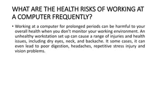 WHAT ARE THE HEALTH RISKS OF WORKING AT
A COMPUTER FREQUENTLY?
• Working at a computer for prolonged periods can be harmful to your
overall health when you don’t monitor your working environment. An
unhealthy workstation set up can cause a range of injuries and health
issues, including dry eyes, neck, and backache. It some cases, it can
even lead to poor digestion, headaches, repetitive stress injury and
vision problems.
 