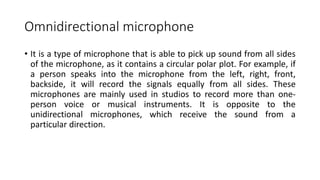 Omnidirectional microphone
• It is a type of microphone that is able to pick up sound from all sides
of the microphone, as it contains a circular polar plot. For example, if
a person speaks into the microphone from the left, right, front,
backside, it will record the signals equally from all sides. These
microphones are mainly used in studios to record more than one-
person voice or musical instruments. It is opposite to the
unidirectional microphones, which receive the sound from a
particular direction.
 