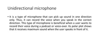 Unidirectional microphone
• It is a type of microphone that can pick up sound in one direction
only. Thus, it can record the voice when you speak in the correct
direction. This type of microphone is beneficial when a user wants to
record their voice during a podcast or voice-over. Its polar plot shows
that it receives maximum sound when the user speaks in front of it.
 