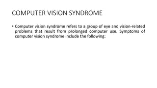 COMPUTER VISION SYNDROME
• Computer vision syndrome refers to a group of eye and vision-related
problems that result from prolonged computer use. Symptoms of
computer vision syndrome include the following:
 