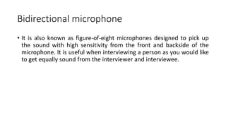 Bidirectional microphone
• It is also known as figure-of-eight microphones designed to pick up
the sound with high sensitivity from the front and backside of the
microphone. It is useful when interviewing a person as you would like
to get equally sound from the interviewer and interviewee.
 