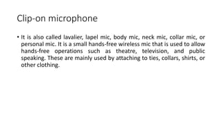 Clip-on microphone
• It is also called lavalier, lapel mic, body mic, neck mic, collar mic, or
personal mic. It is a small hands-free wireless mic that is used to allow
hands-free operations such as theatre, television, and public
speaking. These are mainly used by attaching to ties, collars, shirts, or
other clothing.
 