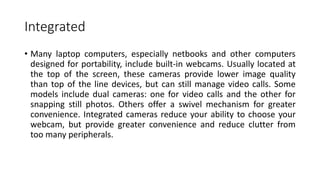 Integrated
• Many laptop computers, especially netbooks and other computers
designed for portability, include built-in webcams. Usually located at
the top of the screen, these cameras provide lower image quality
than top of the line devices, but can still manage video calls. Some
models include dual cameras: one for video calls and the other for
snapping still photos. Others offer a swivel mechanism for greater
convenience. Integrated cameras reduce your ability to choose your
webcam, but provide greater convenience and reduce clutter from
too many peripherals.
 