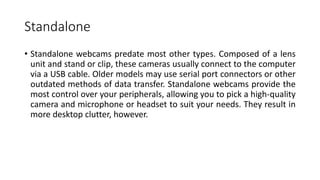 Standalone
• Standalone webcams predate most other types. Composed of a lens
unit and stand or clip, these cameras usually connect to the computer
via a USB cable. Older models may use serial port connectors or other
outdated methods of data transfer. Standalone webcams provide the
most control over your peripherals, allowing you to pick a high-quality
camera and microphone or headset to suit your needs. They result in
more desktop clutter, however.
 