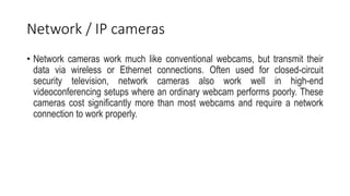 Network / IP cameras
• Network cameras work much like conventional webcams, but transmit their
data via wireless or Ethernet connections. Often used for closed-circuit
security television, network cameras also work well in high-end
videoconferencing setups where an ordinary webcam performs poorly. These
cameras cost significantly more than most webcams and require a network
connection to work properly.
 