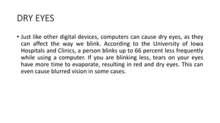 DRY EYES
• Just like other digital devices, computers can cause dry eyes, as they
can affect the way we blink. According to the University of Iowa
Hospitals and Clinics, a person blinks up to 66 percent less frequently
while using a computer. If you are blinking less, tears on your eyes
have more time to evaporate, resulting in red and dry eyes. This can
even cause blurred vision in some cases.
 