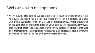 Webcams with microphones
• Many newer standalone webcams include a built-in microphone. This
removes the need for a separate microphone or a headset. You can
use these webcams with only a set of headphones. Avoid operating
these cameras at the same time as your computer speakers, however.
The output from the speakers sometimes causes feedback through
the microphone. Microphone webcams are compact and eliminate
the need to find space for and power extra devices.
 