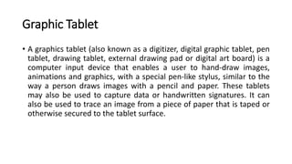 Graphic Tablet
• A graphics tablet (also known as a digitizer, digital graphic tablet, pen
tablet, drawing tablet, external drawing pad or digital art board) is a
computer input device that enables a user to hand-draw images,
animations and graphics, with a special pen-like stylus, similar to the
way a person draws images with a pencil and paper. These tablets
may also be used to capture data or handwritten signatures. It can
also be used to trace an image from a piece of paper that is taped or
otherwise secured to the tablet surface.
 