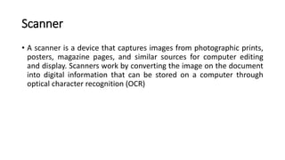 Scanner
• A scanner is a device that captures images from photographic prints,
posters, magazine pages, and similar sources for computer editing
and display. Scanners work by converting the image on the document
into digital information that can be stored on a computer through
optical character recognition (OCR)
 