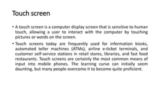 Touch screen
• A touch screen is a computer display screen that is sensitive to human
touch, allowing a user to interact with the computer by touching
pictures or words on the screen.
• Touch screens today are frequently used for information kiosks,
automated teller machines (ATMs), airline e-ticket terminals, and
customer self-service stations in retail stores, libraries, and fast food
restaurants. Touch screens are certainly the most common means of
input into mobile phones. The learning curve can initially seem
daunting, but many people overcome it to become quite proficient.
 