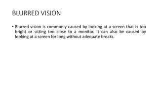 BLURRED VISION
• Blurred vision is commonly caused by looking at a screen that is too
bright or sitting too close to a monitor. It can also be caused by
looking at a screen for long without adequate breaks.
 