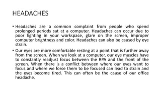 HEADACHES
• Headaches are a common complaint from people who spend
prolonged periods sat at a computer. Headaches can occur due to
poor lighting in your workspace, glare on the screen, improper
computer brightness and color. Headaches can also be caused by eye
strain.
• Our eyes are more comfortable resting at a point that is further away
from the screen. When we look at a computer, our eye muscles have
to constantly readjust focus between the RPA and the front of the
screen. When there is a conflict between where our eyes want to
focus and where we force them to be focused can lead to strain and
the eyes become tired. This can often be the cause of our office
headache.
 