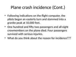 Plane crash incidence (Cont.)
• Following indications on the flight computer, the
pilots began an easterly turn and slammed into a
granite peak at 10,000 feet.
• One hundred and fifty two passengers and all eight
crewmembers on the plane died. Four passengers
survived with serious injuries.
• What do you think about the reason for incidence???
 