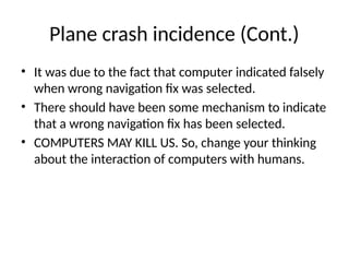 Plane crash incidence (Cont.)
• It was due to the fact that computer indicated falsely
when wrong navigation fix was selected.
• There should have been some mechanism to indicate
that a wrong navigation fix has been selected.
• COMPUTERS MAY KILL US. So, change your thinking
about the interaction of computers with humans.
 