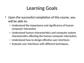 Learning Goals
• Upon the successful completion of this course, you
will be able to:
– Understand the importance and significance of human
computer interaction
– Understand human characteristics and computer system
characteristics affecting the human computer interaction.
– Understand how to design effective user interfaces
– Evaluate user interfaces with different techniques.
 