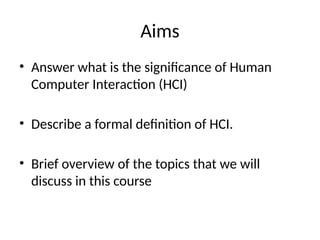 Aims
• Answer what is the significance of Human
Computer Interaction (HCI)
• Describe a formal definition of HCI.
• Brief overview of the topics that we will
discuss in this course
 