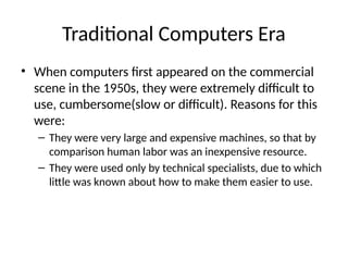 Traditional Computers Era
• When computers first appeared on the commercial
scene in the 1950s, they were extremely difficult to
use, cumbersome(slow or difficult). Reasons for this
were:
– They were very large and expensive machines, so that by
comparison human labor was an inexpensive resource.
– They were used only by technical specialists, due to which
little was known about how to make them easier to use.
 