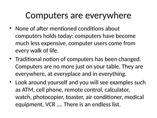Computers are everywhere
• None of after mentioned conditions about
computers holds today: computers have become
much less expensive, computer users come from
every walk of life.
• Traditional notion of computers has been changed.
Computers are no more just on your table. They are
everywhere, at everyplace and in everything.
• Look around yourself and you will see examples such
as ATM, cell phone, remote control, calculator,
watch, photocopier, toaster, air conditioner, medical
equipment, VCR …. There is an endless list.
 