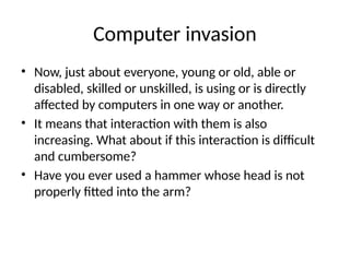 Computer invasion
• Now, just about everyone, young or old, able or
disabled, skilled or unskilled, is using or is directly
affected by computers in one way or another.
• It means that interaction with them is also
increasing. What about if this interaction is difficult
and cumbersome?
• Have you ever used a hammer whose head is not
properly fitted into the arm?
 