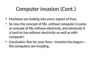 Computer invasion (Cont.)
• Machines are leaking into every aspect of lives.
• So now the concept of life, without computer is same
as concept of life without electricity, and obviously it
is hard to live without electricity as well as with
computer!
• Conclusion: Run for your lives---invasion has begun---
the computers are invading.
 