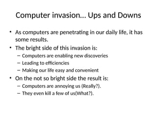 Computer invasion… Ups and Downs
• As computers are penetrating in our daily life, it has
some results.
• The bright side of this invasion is:
– Computers are enabling new discoveries
– Leading to efficiencies
– Making our life easy and convenient
• On the not so bright side the result is:
– Computers are annoying us (Really?).
– They even kill a few of us(What?).
 