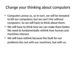 Change your thinking about computers
• Computers annoy us, so in turn, we will be tempted
to kill our computers; but we can’t live without
computers. So we will have to think about them.
• We will have to think how we can make them better.
We need to fundamentally rethink how human and
machines interact.
• We will have rethink because the fault for our
problems lies not with our machines, but with us.
 