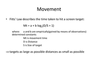 Movement
• Fitts' Law describes the time taken to hit a screen target:
Mt = a + b log2(D/S + 1)
where: a and b are empirically(gained by means of observations)
determined constants
Mt is movement time
D is Distance
S is Size of target
targets as large as possible distances as small as possible
 
