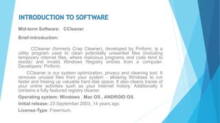 Mid-term Software: CCleaner
Brief-introduction:
CCleaner (formerly Crap Cleaner), developed by Piriform, is a
utility program used to clean potentially unwanted files (including
temporary internet files, where malicious programs and code tend to
reside) and invalid Windows Registry entries from a computer.
Developers: Piriform.
CCleaner is our system optimization, privacy and cleaning tool. It
removes unused files from your system - allowing Windows to run
faster and freeing up valuable hard disk space. It also cleans traces of
your online activities such as your Internet history. Additionally it
contains a fully featured registry cleaner.
Operating system: Windows , Mac OS , ANDROID OS.
Initial release: 23 September 2003, 14 years ago.
License-Type: Freemium.
 