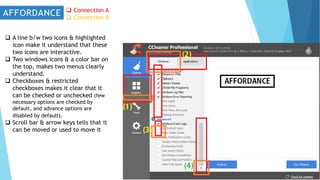 Connection A
 Connection B
 A line b/w two icons & highlighted
icon make it understand that these
two icons are interactive.
 Two windows icons & a color bar on
the top, makes two menus clearly
understand.
 Checkboxes & restricted
checkboxes makes it clear that it
can be checked or unchecked (few
necessary options are checked by
default, and advance options are
disabled by default).
 Scroll bar & arrow keys tells that it
can be moved or used to move it
 