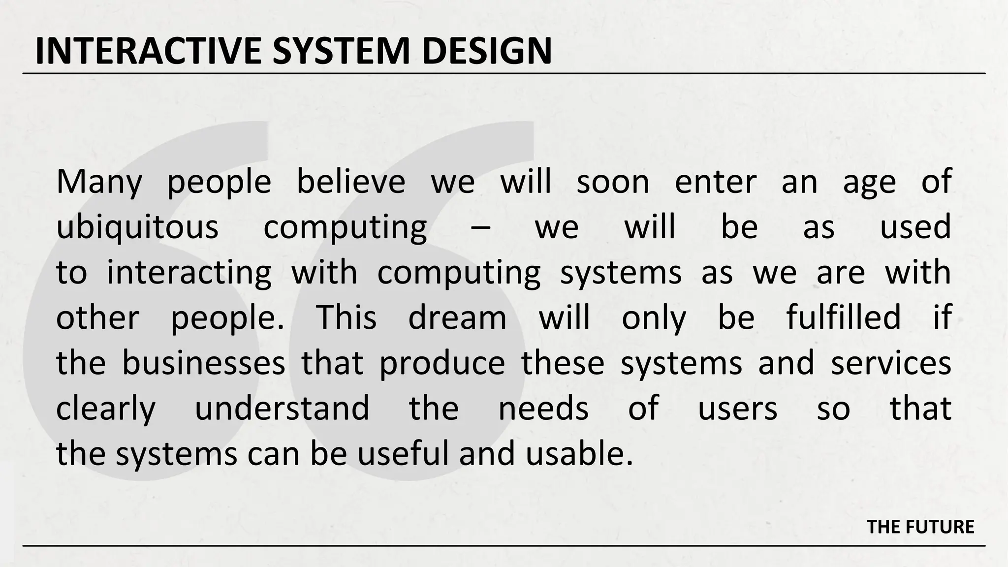 Many people believe we will soon enter an age of
ubiquitous computing – we will be as used
to interacting with computing systems as we are with
other people. This dream will only be fulfilled if
the businesses that produce these systems and services
clearly understand the needs of users so that
the systems can be useful and usable.
THE FUTURE
INTERACTIVE SYSTEM DESIGN
 