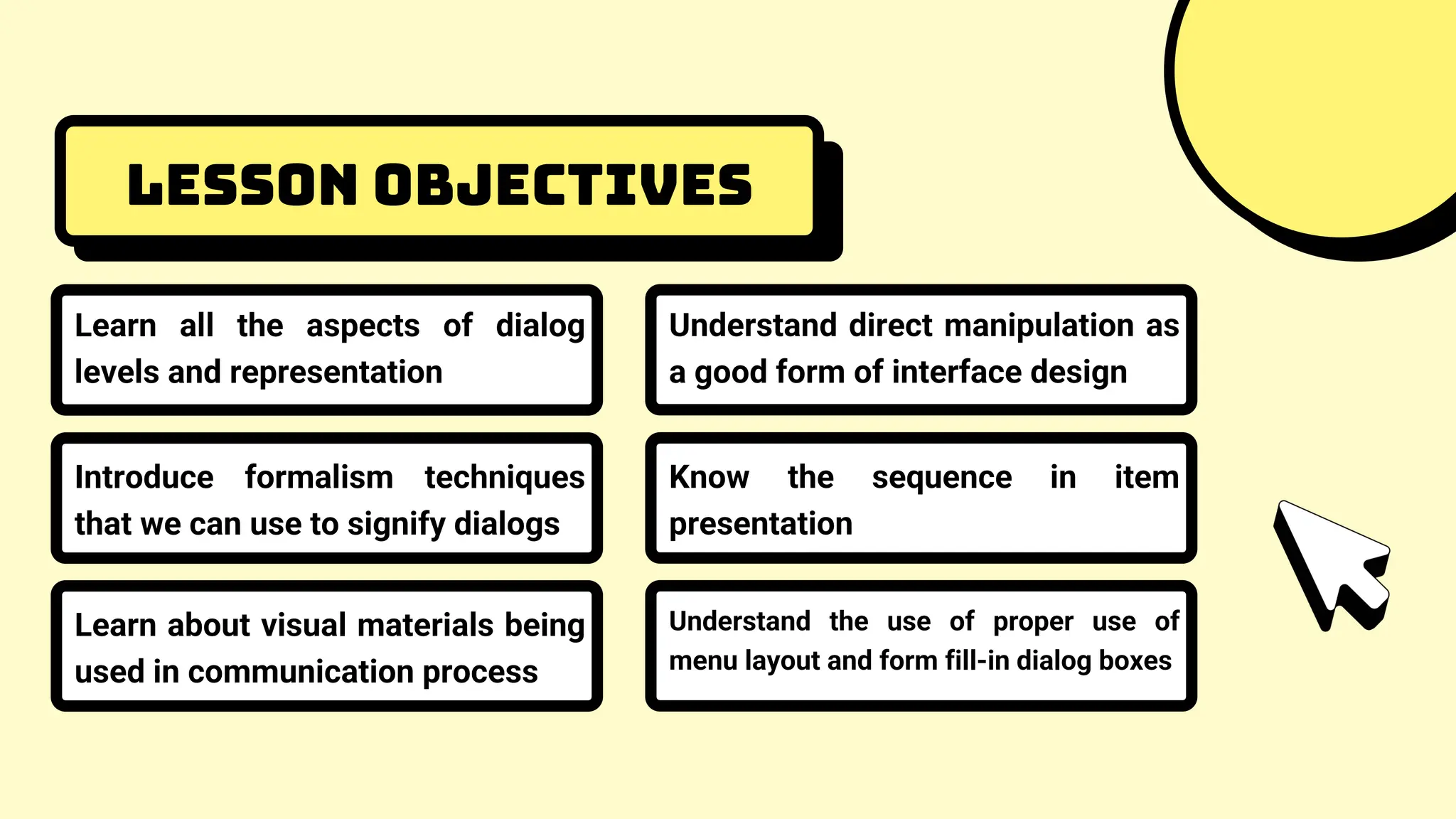 Lesson objectives
Learn all the aspects of dialog
levels and representation
Introduce formalism techniques
that we can use to signify dialogs
Learn about visual materials being
used in communication process
Understand direct manipulation as
a good form of interface design
Know the sequence in item
presentation
Understand the use of proper use of
menu layout and form fill-in dialog boxes
 