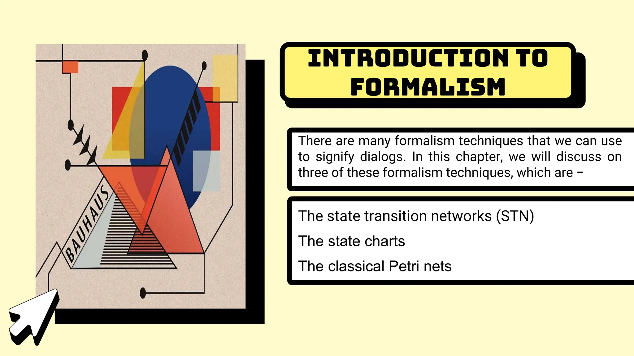 Introduction to
Formalism
There are many formalism techniques that we can use
to signify dialogs. In this chapter, we will discuss on
three of these formalism techniques, which are −
The state transition networks (STN)
The state charts
The classical Petri nets
 