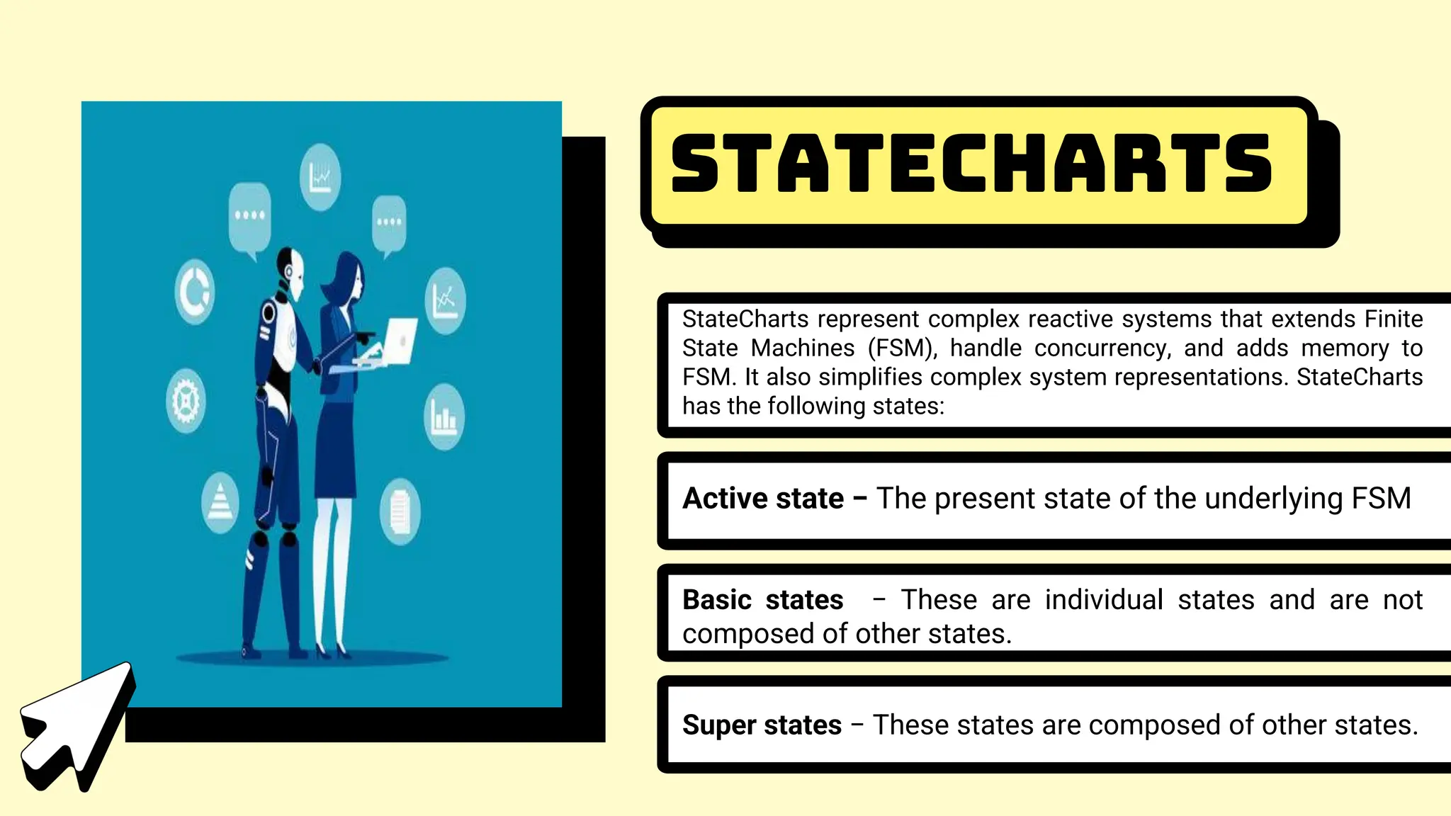 StateCharts
StateCharts represent complex reactive systems that extends Finite
State Machines (FSM), handle concurrency, and adds memory to
FSM. It also simplifies complex system representations. StateCharts
has the following states:
Active state − The present state of the underlying FSM
Basic states − These are individual states and are not
composed of other states.
Super states − These states are composed of other states.
 