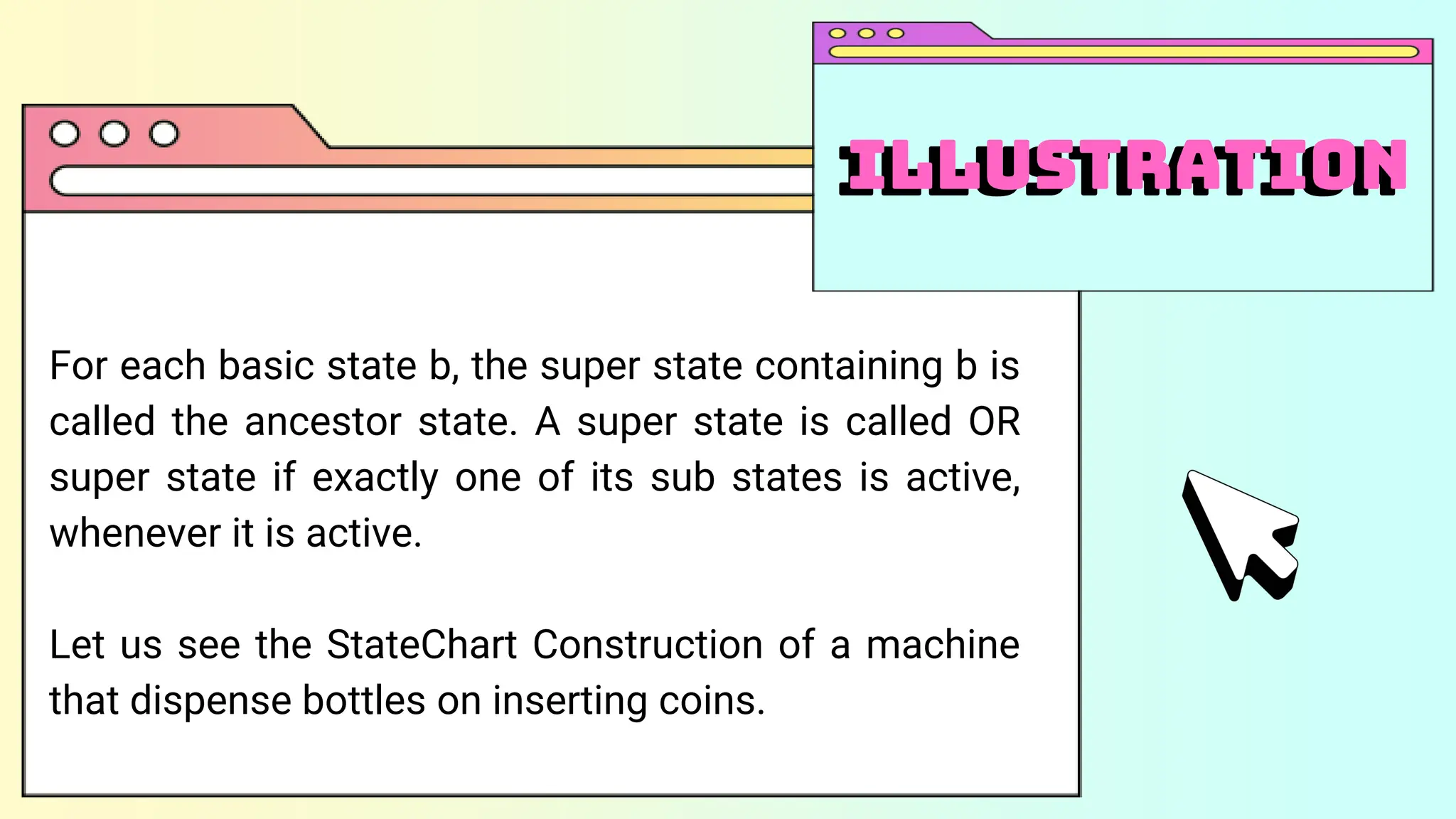 For each basic state b, the super state containing b is
called the ancestor state. A super state is called OR
super state if exactly one of its sub states is active,
whenever it is active.
Let us see the StateChart Construction of a machine
that dispense bottles on inserting coins.
illustration
Illustration
 