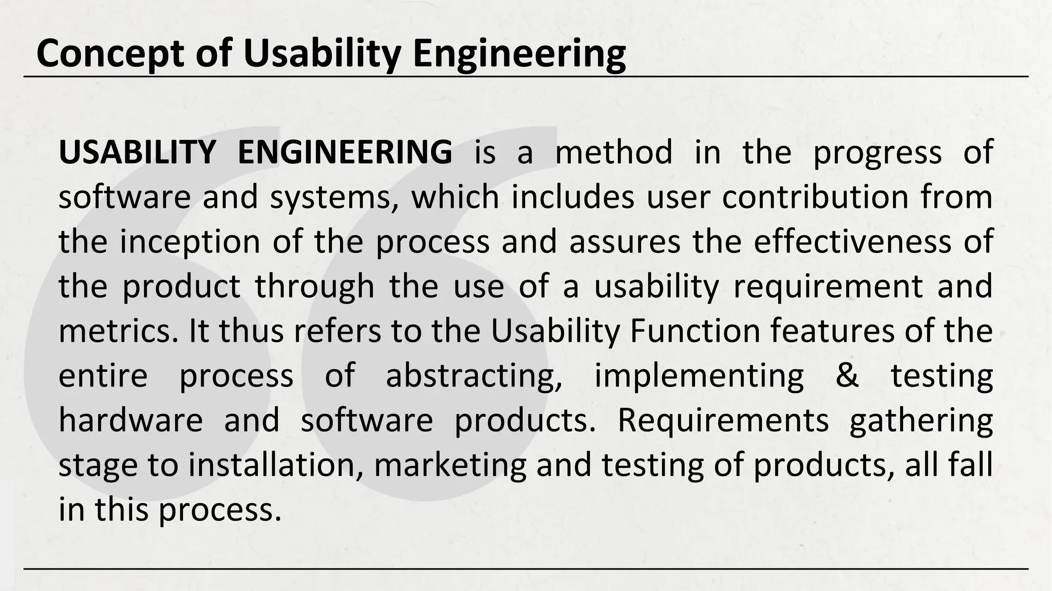 USABILITY ENGINEERING is a method in the progress of
software and systems, which includes user contribution from
the inception of the process and assures the effectiveness of
the product through the use of a usability requirement and
metrics. It thus refers to the Usability Function features of the
entire process of abstracting, implementing & testing
hardware and software products. Requirements gathering
stage to installation, marketing and testing of products, all fall
in this process.
Concept of Usability Engineering
 