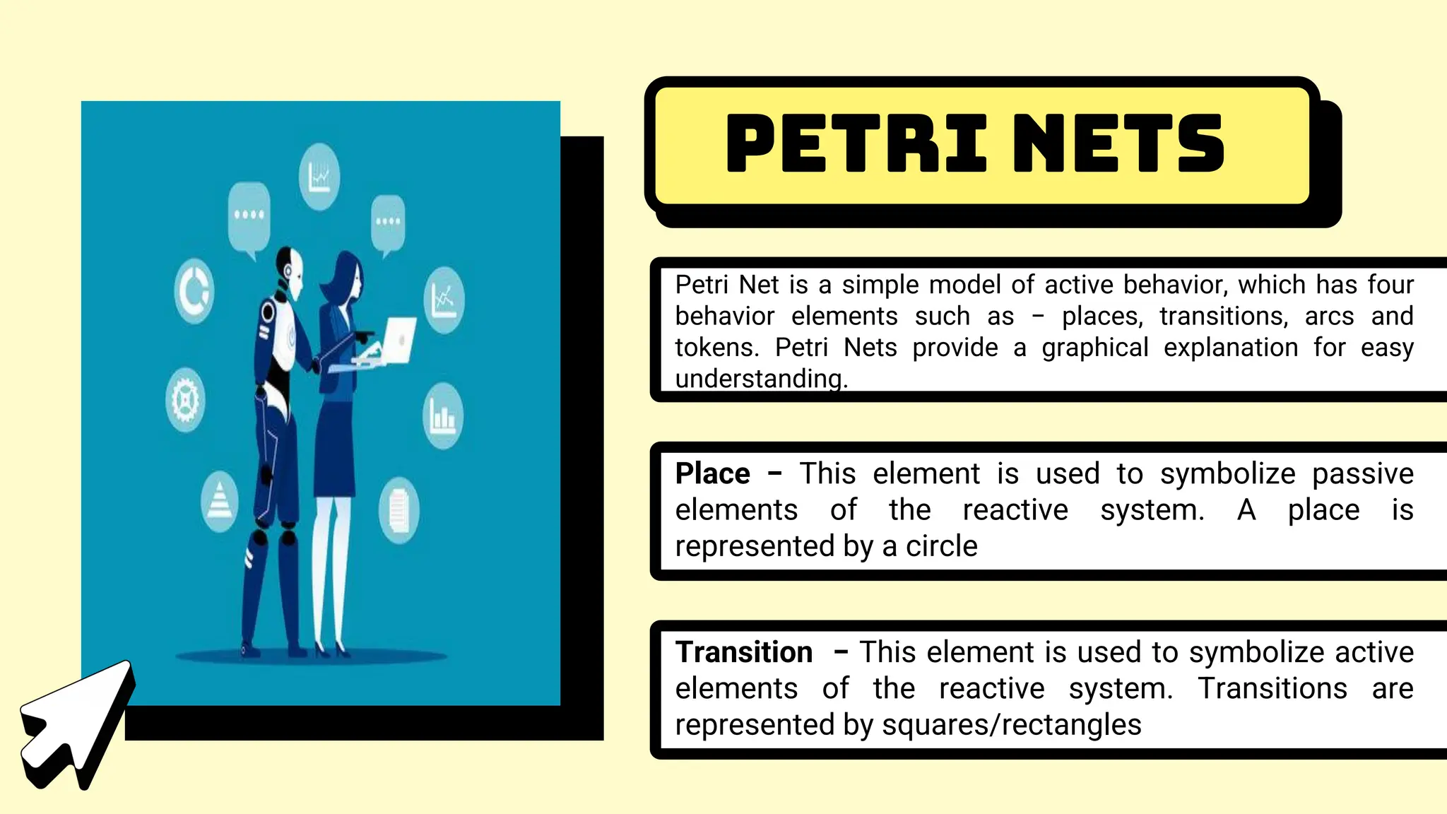 Petri Nets
Petri Net is a simple model of active behavior, which has four
behavior elements such as − places, transitions, arcs and
tokens. Petri Nets provide a graphical explanation for easy
understanding.
Place − This element is used to symbolize passive
elements of the reactive system. A place is
represented by a circle
Transition − This element is used to symbolize active
elements of the reactive system. Transitions are
represented by squares/rectangles
 