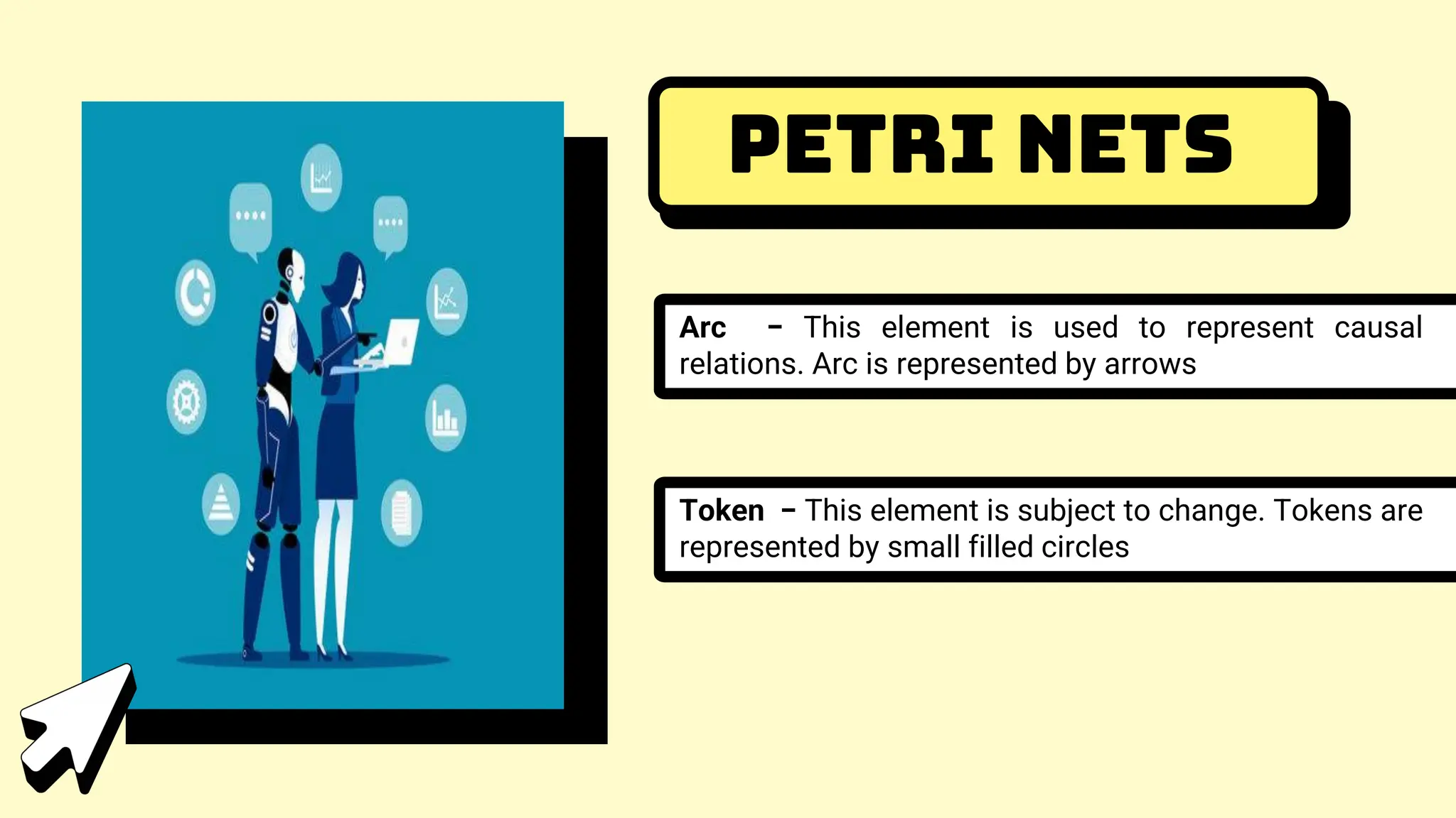 Petri Nets
Arc − This element is used to represent causal
relations. Arc is represented by arrows
Token − This element is subject to change. Tokens are
represented by small filled circles
 