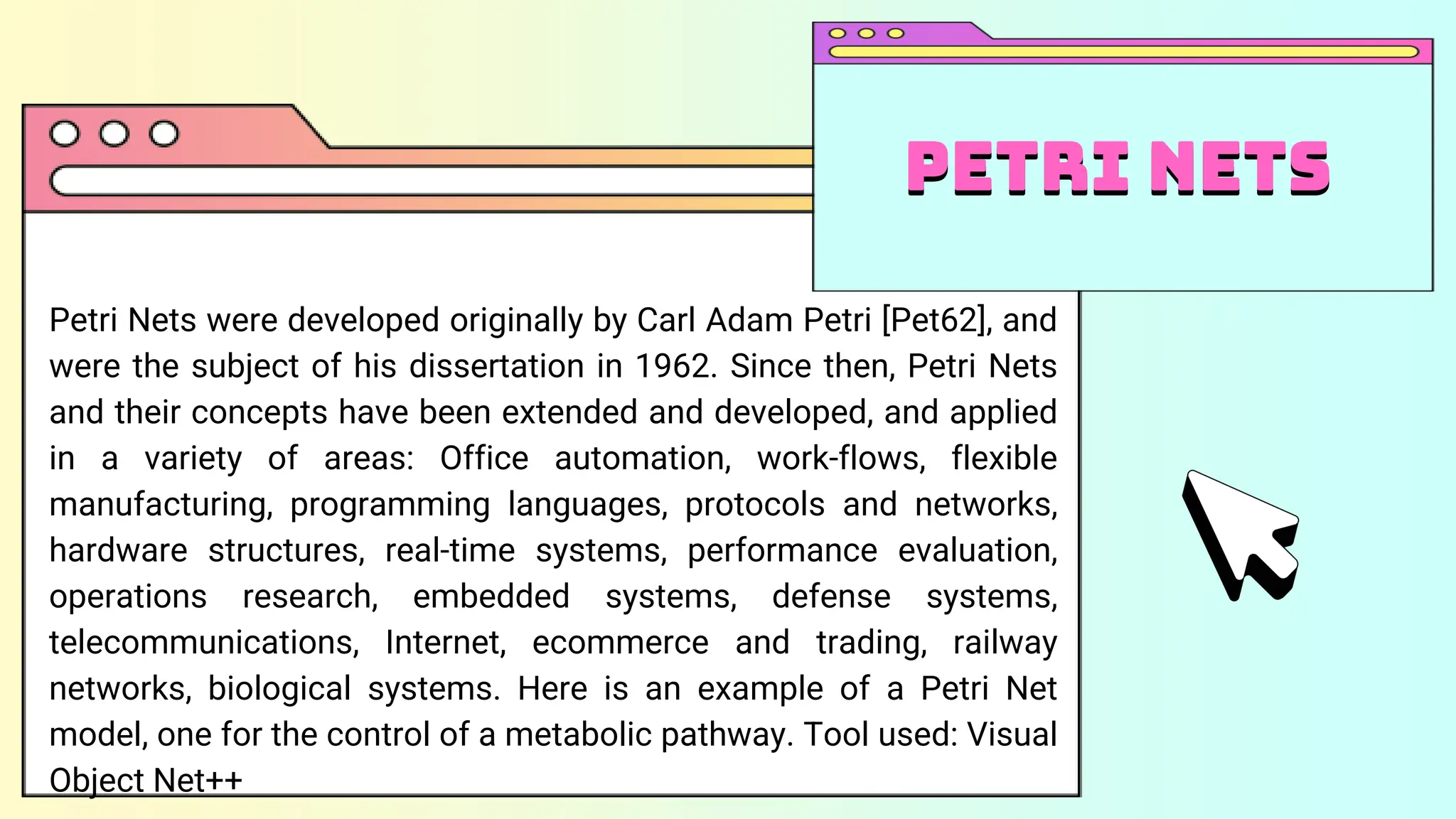 Petri Nets were developed originally by Carl Adam Petri [Pet62], and
were the subject of his dissertation in 1962. Since then, Petri Nets
and their concepts have been extended and developed, and applied
in a variety of areas: Office automation, work-flows, flexible
manufacturing, programming languages, protocols and networks,
hardware structures, real-time systems, performance evaluation,
operations research, embedded systems, defense systems,
telecommunications, Internet, ecommerce and trading, railway
networks, biological systems. Here is an example of a Petri Net
model, one for the control of a metabolic pathway. Tool used: Visual
Object Net++
Petri nets
Petri Nets
 
