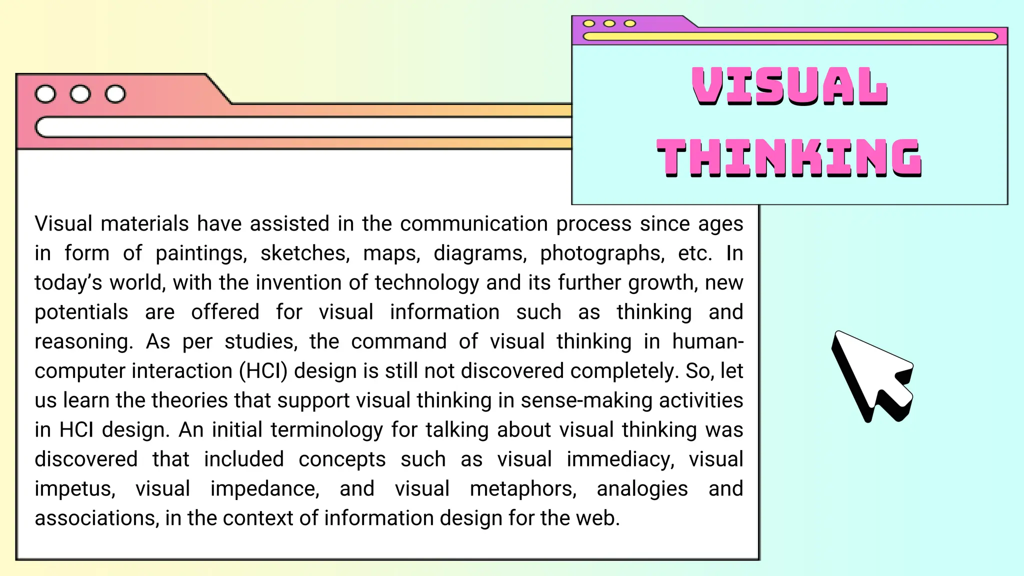 Visual materials have assisted in the communication process since ages
in form of paintings, sketches, maps, diagrams, photographs, etc. In
today’s world, with the invention of technology and its further growth, new
potentials are offered for visual information such as thinking and
reasoning. As per studies, the command of visual thinking in human-
computer interaction (HCI) design is still not discovered completely. So, let
us learn the theories that support visual thinking in sense-making activities
in HCI design. An initial terminology for talking about visual thinking was
discovered that included concepts such as visual immediacy, visual
impetus, visual impedance, and visual metaphors, analogies and
associations, in the context of information design for the web.
Visual
thinking
Visual
thinking
 